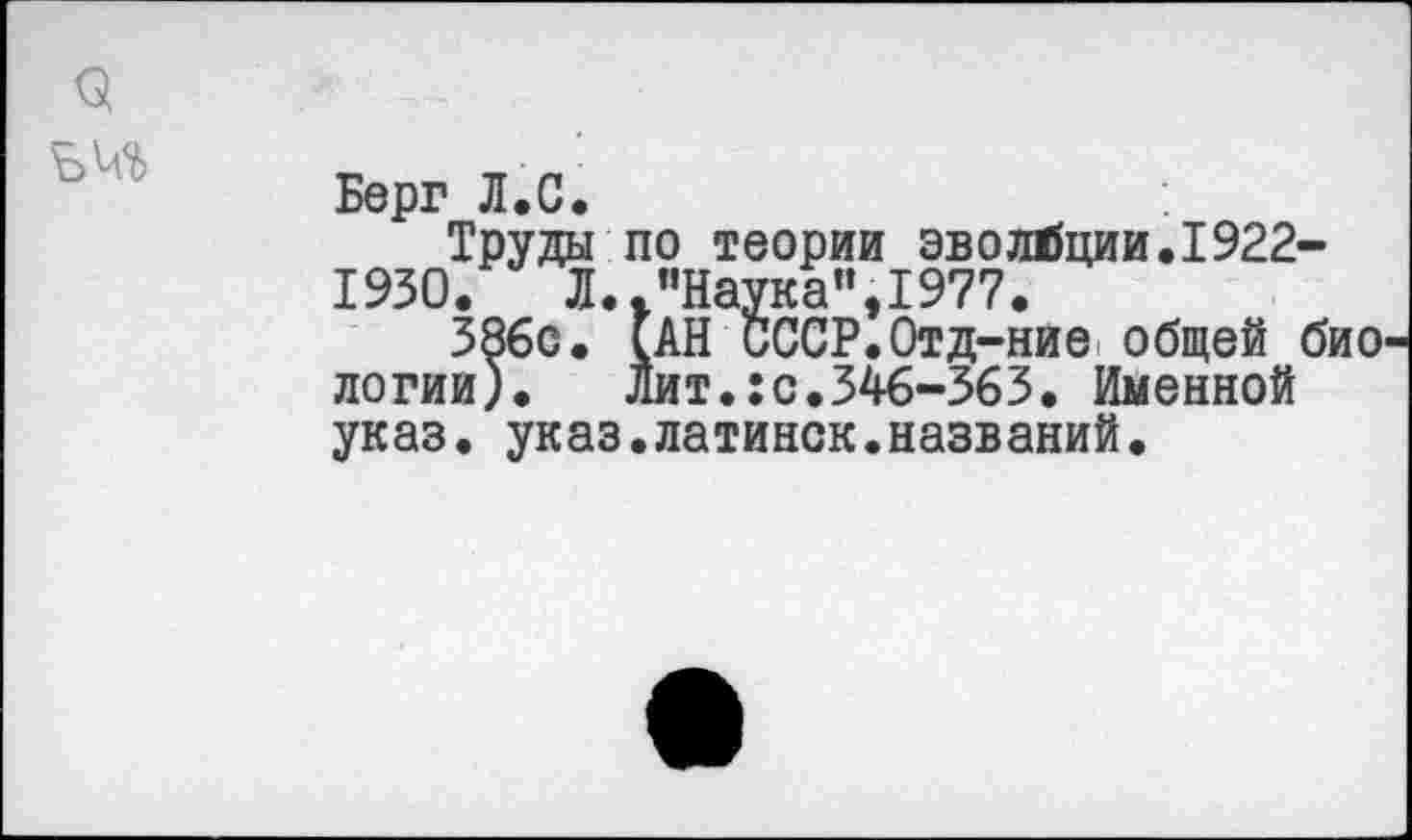 ﻿Берг Л.С.
Труды по теории эволюции.1922-1930.	Л.."Наука”,1977.
386с. (АН СССР.Отд-ние общей био логии). Лит.:с.346-363. Именной указ. указ.латинок.названий.